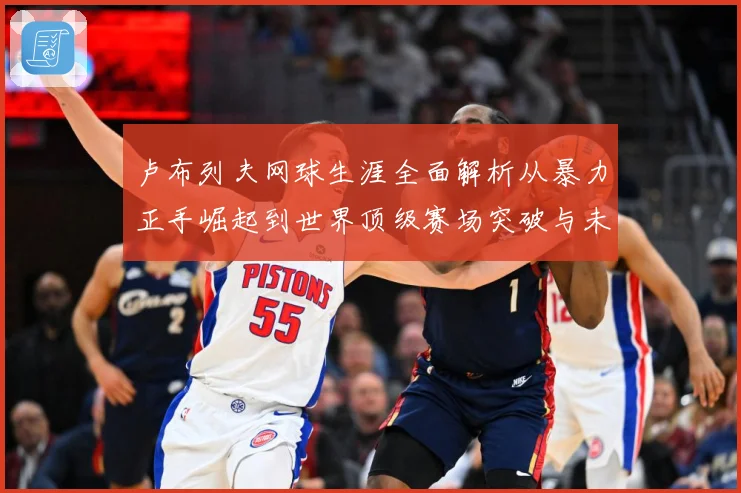卢布列夫网球生涯全面解析从暴力正手崛起到世界顶级赛场突破与未来挑战：最新赛事动态与深度分析