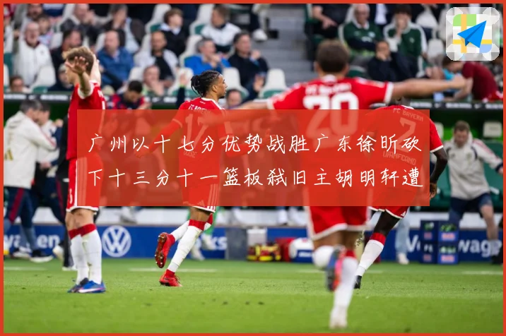 广州以十七分优势战胜广东徐昕砍下十三分十一篮板弑旧主胡明轩遭成长观察：最新赛事动态与深度分析