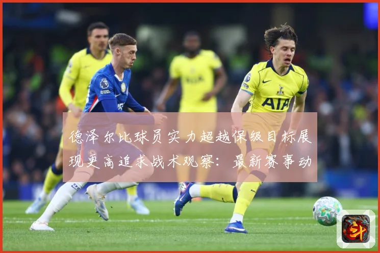 德泽尔比球员实力超越保级目标展现更高追求战术观察：最新赛事动态与深度分析