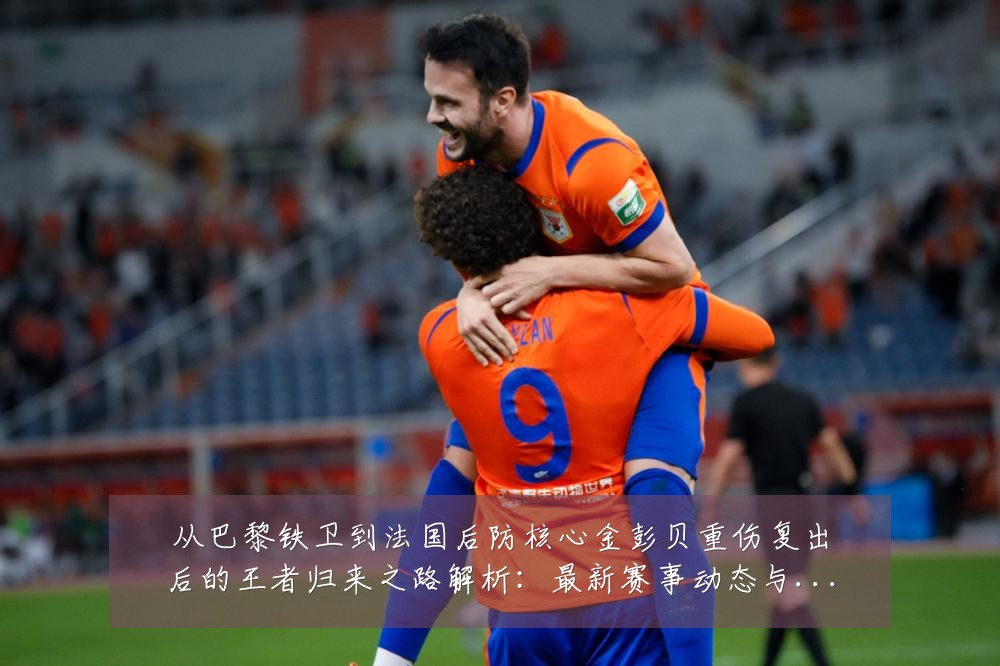 从巴黎铁卫到法国后防核心金彭贝重伤复出后的王者归来之路解析:最新赛事动态与深度分析