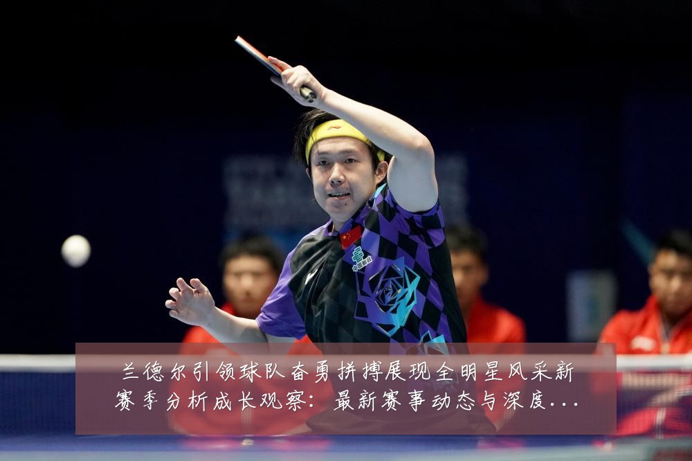 兰德尔引领球队奋勇拼搏展现全明星风采新赛季分析成长观察:最新赛事动态与深度分析