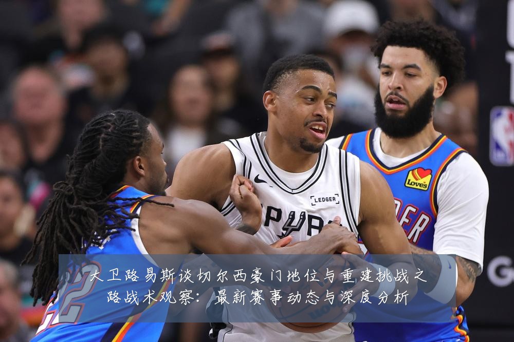 大卫路易斯谈切尔西豪门地位与重建挑战之路战术观察:最新赛事动态与深度分析