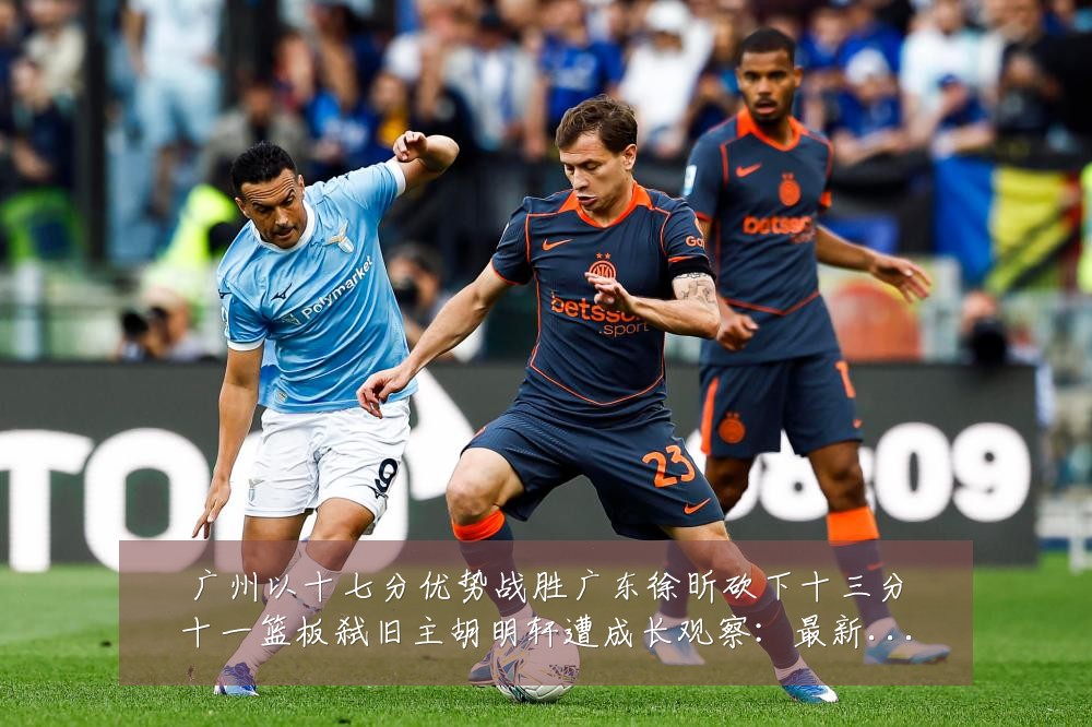 广州以十七分优势战胜广东徐昕砍下十三分十一篮板弑旧主胡明轩遭成长观察:最新赛事动态与深度分析